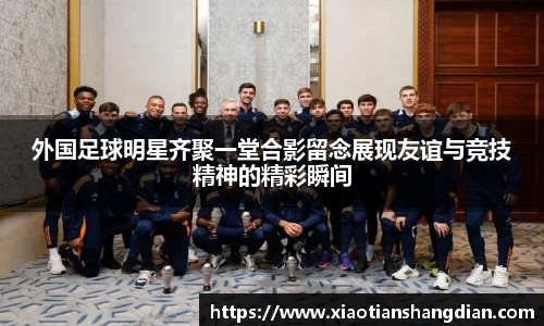 外国足球明星齐聚一堂合影留念展现友谊与竞技精神的精彩瞬间