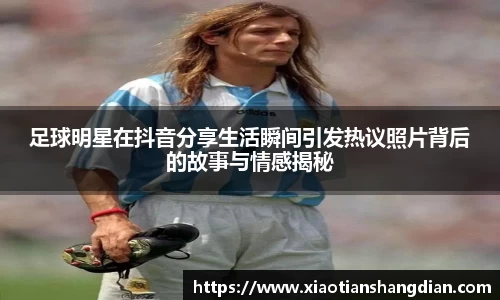 足球明星在抖音分享生活瞬间引发热议照片背后的故事与情感揭秘
